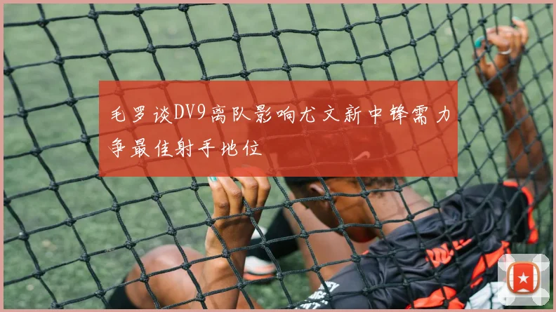 毛罗谈DV9离队影响尤文新中锋需力争最佳射手地位