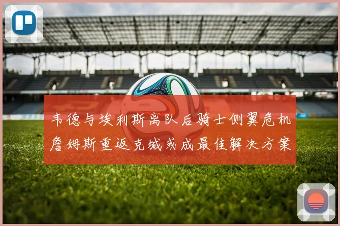 韦德与埃利斯离队后骑士侧翼危机詹姆斯重返克城或成最佳解决方案
