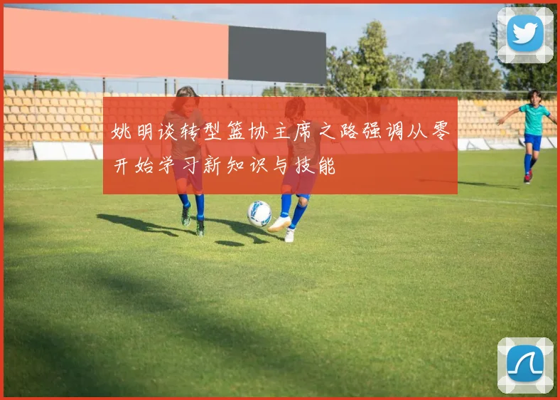 姚明谈转型篮协主席之路强调从零开始学习新知识与技能