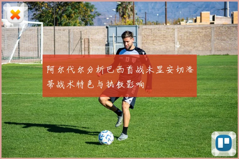 阿尔代尔分析巴西首战未显安切洛蒂战术特色与执教影响