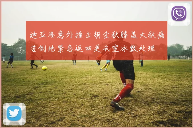 迪亚洛意外撞击胡金秋膝盖大秋痛苦倒地紧急返回更衣室冰敷处理