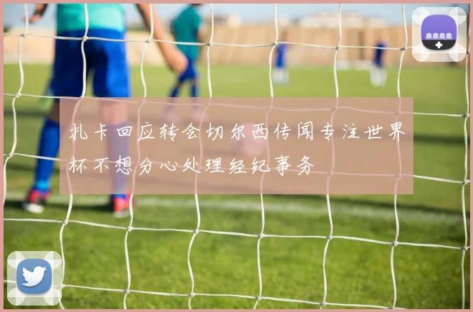 扎卡回应转会切尔西传闻专注世界杯不想分心处理经纪事务