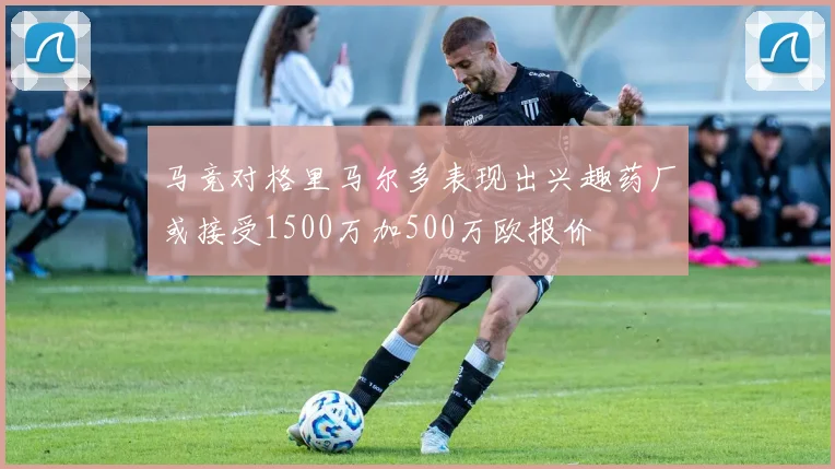 马竞对格里马尔多表现出兴趣药厂或接受1500万加500万欧报价