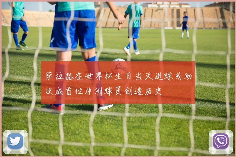 萨拉赫在世界杯生日当天进球或助攻成首位非洲球员创造历史