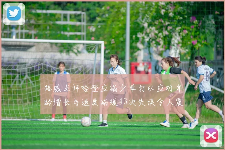 路威点评哈登应减少单打以应对年龄增长与速度减缓43次失误令人震惊