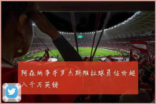 阿森纳争夺罗杰斯维拉球员估价超八千万英镑