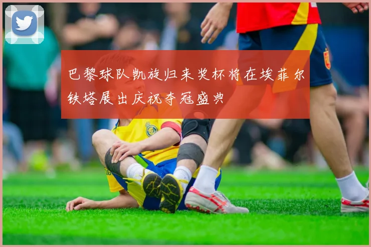 巴黎球队凯旋归来奖杯将在埃菲尔铁塔展出庆祝夺冠盛典