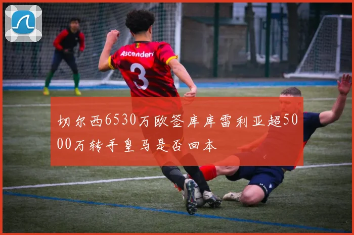 切尔西6530万欧签库库雷利亚超5000万转手皇马是否回本